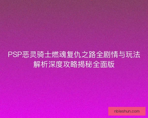 PSP恶灵骑士燃魂复仇之路全剧情与玩法解析深度攻略揭秘全面版