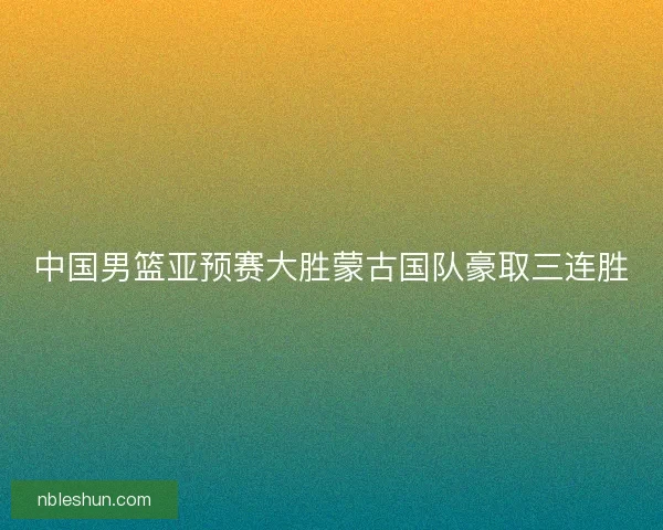 中国男篮亚预赛大胜蒙古国队豪取三连胜
