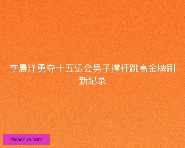 李晨洋勇夺十五运会男子撑杆跳高金牌刷新纪录